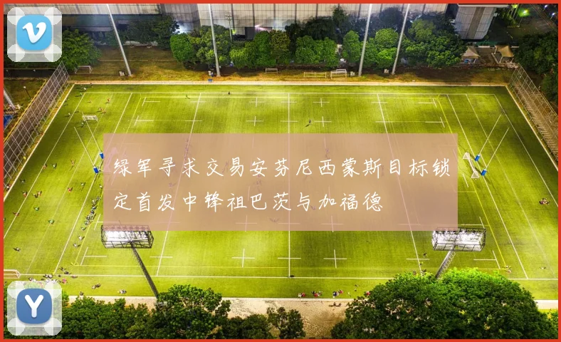 绿军寻求交易安芬尼西蒙斯目标锁定首发中锋祖巴茨与加福德