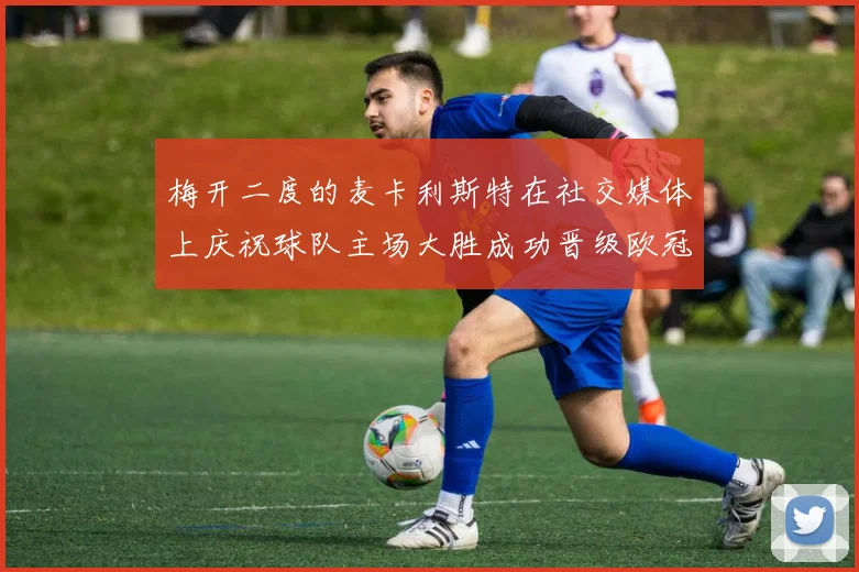 梅开二度的麦卡利斯特在社交媒体上庆祝球队主场大胜成功晋级欧冠16强