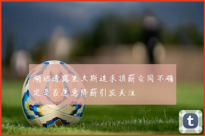 湖记透露里夫斯追求顶薪合同不确定是否愿意降薪引发关注
