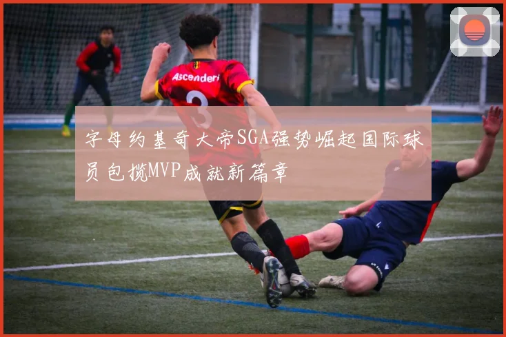 字母约基奇大帝SGA强势崛起国际球员包揽MVP成就新篇章