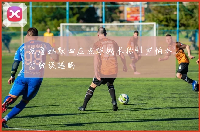老詹幽默回应点球战术称41岁怕加时耽误睡眠