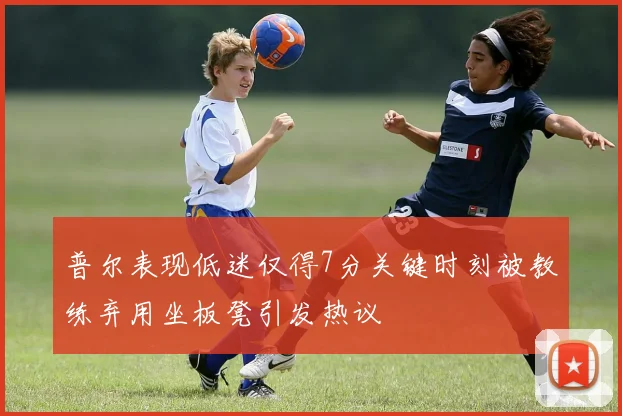 普尔表现低迷仅得7分关键时刻被教练弃用坐板凳引发热议