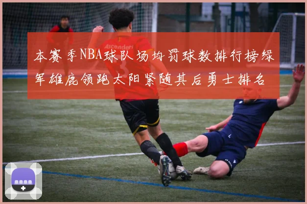 本赛季NBA球队场均罚球数排行榜绿军雄鹿领跑太阳紧随其后勇士排名第九