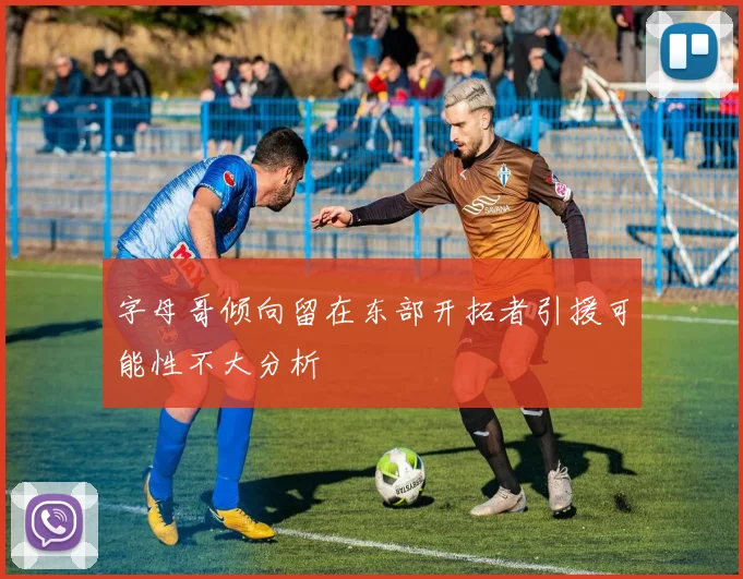 字母哥倾向留在东部开拓者引援可能性不大分析