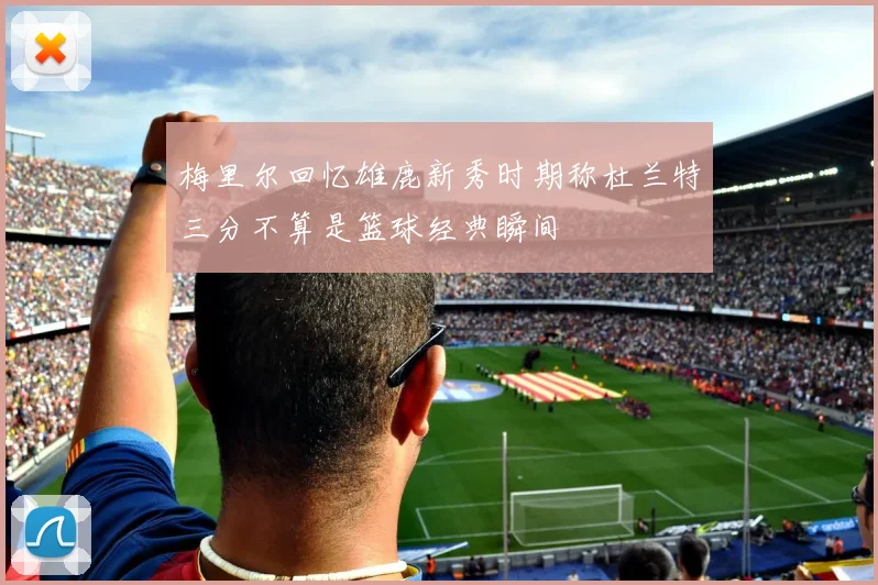 梅里尔回忆雄鹿新秀时期称杜兰特三分不算是篮球经典瞬间
