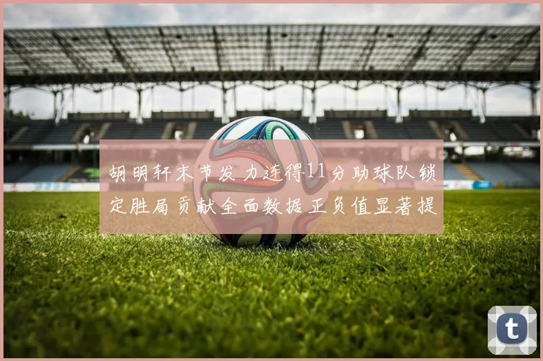胡明轩末节发力连得11分助球队锁定胜局贡献全面数据正负值显著提升