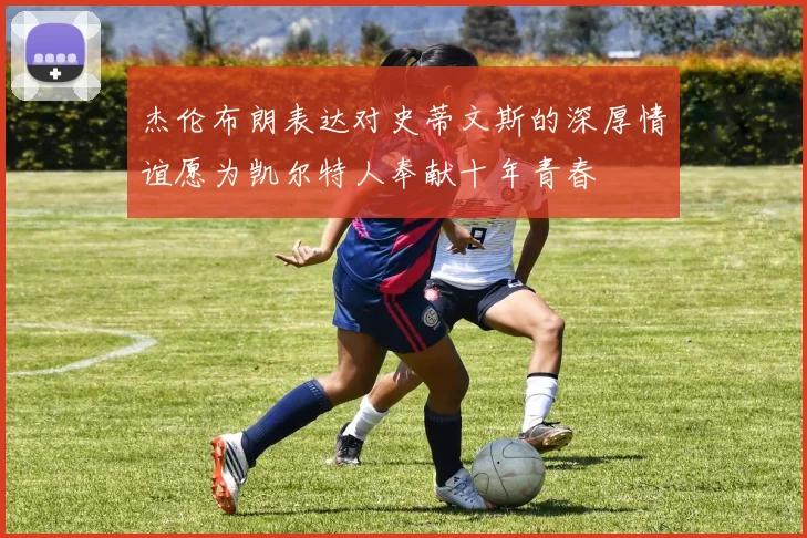 杰伦布朗表达对史蒂文斯的深厚情谊愿为凯尔特人奉献十年青春