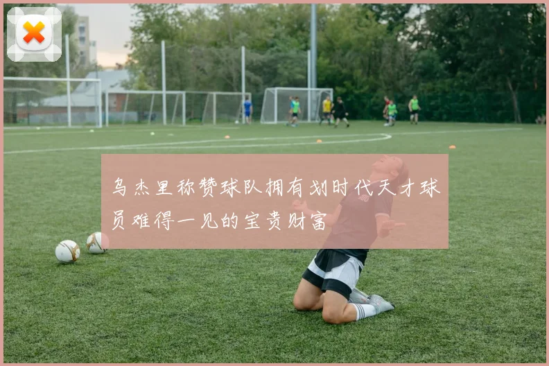 乌杰里称赞球队拥有划时代天才球员难得一见的宝贵财富