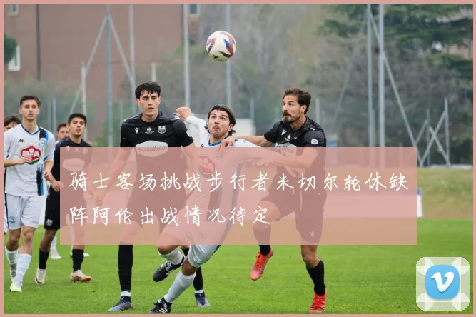 骑士客场挑战步行者米切尔轮休缺阵阿伦出战情况待定
