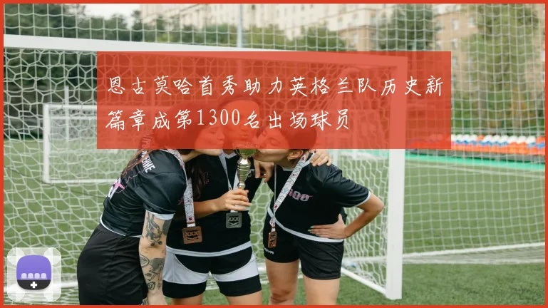 恩古莫哈首秀助力英格兰队历史新篇章成第1300名出场球员