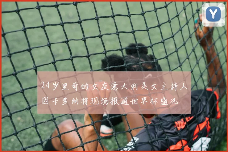 24岁里奇的女友意大利美女主持人因卡多纳将现场报道世界杯盛况