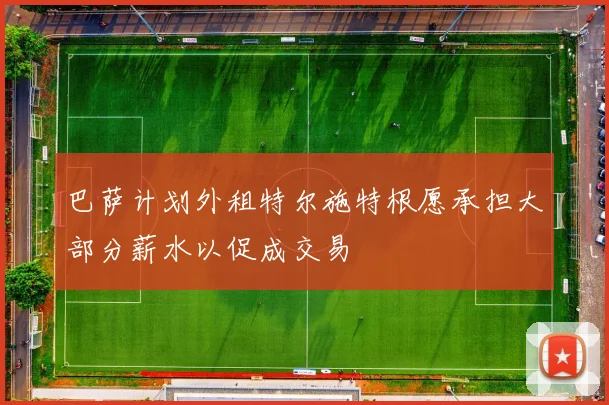 巴萨计划外租特尔施特根愿承担大部分薪水以促成交易