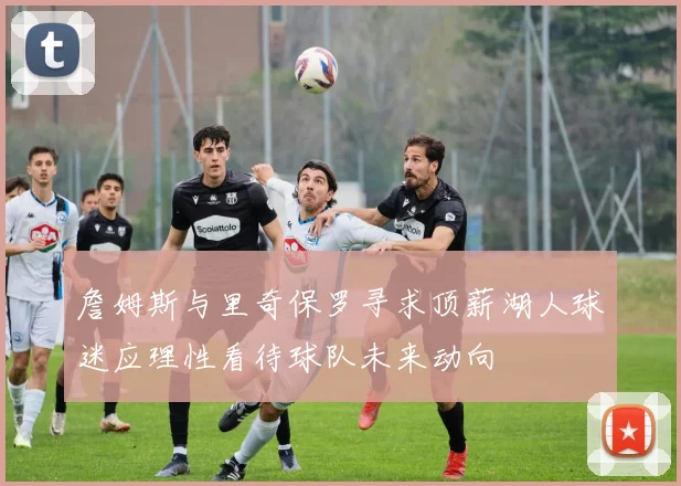 詹姆斯与里奇保罗寻求顶薪湖人球迷应理性看待球队未来动向